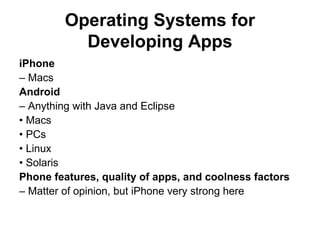 Operating Systems for
          Developing Apps
iPhone
– Macs
Android
– Anything with Java and Eclipse
• Macs
• PCs
• Linux
• Solaris
Phone features, quality of apps, and coolness factors
– Matter of opinion, but iPhone very strong here
 