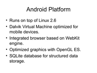 Android Platform
• Runs on top of Linux 2.6
• Dalvik Virtual Machine optimized for
  mobile devices.
• Integrated browser based on WebKit
  engine.
• Optimized graphics with OpenGL ES.
• SQLite database for structured data
  storage.
 
