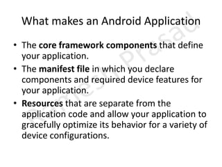 What makes an Android ApplicationThe core framework components that define your application.The manifest file in which you declare components and required device features for your application.Resources that are separate from the application code and allow your application to gracefully optimize its behavior for a variety of device configurations.