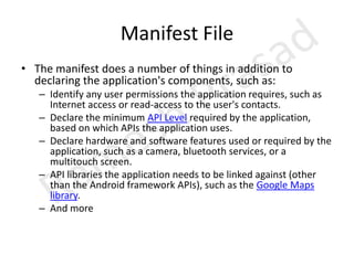 Manifest FileThe manifest does a number of things in addition to declaring the application's components, such as:Identify any user permissions the application requires, such as Internet access or read-access to the user's contacts.Declare the minimum API Level required by the application, based on which APIs the application uses.Declare hardware and software features used or required by the application, such as a camera, bluetooth services, or a multitouch screen.API libraries the application needs to be linked against (other than the Android framework APIs), such as the Google Maps library.And more