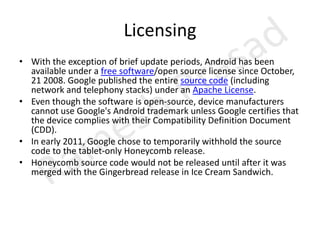 LicensingWith the exception of brief update periods, Android has been available under a free software/open source license since October, 21 2008. Google published the entire source code (including network and telephony stacks) under an Apache License.Even though the software is open-source, device manufacturers cannot use Google's Android trademark unless Google certifies that the device complies with their Compatibility Definition Document (CDD).In early 2011, Google chose to temporarily withhold the source code to the tablet-only Honeycomb release.Honeycomb source code would not be released until after it was merged with the Gingerbread release in Ice Cream Sandwich.