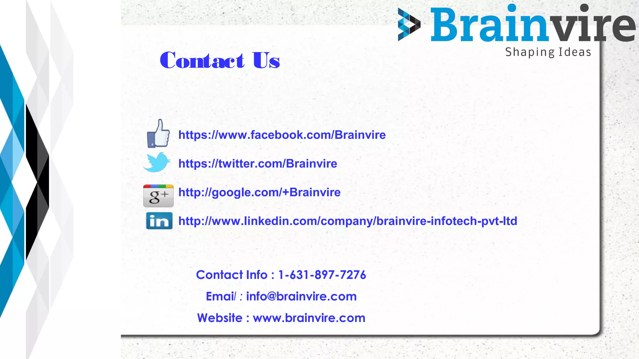 Contact Info : 1-631-897-7276
Email : info@brainvire.com
Website : www.brainvire.com
https://www.facebook.com/Brainvire
https://twitter.com/Brainvire
http://google.com/+Brainvire
http://www.linkedin.com/company/brainvire-infotech-pvt-ltd
 
Contact Us
 