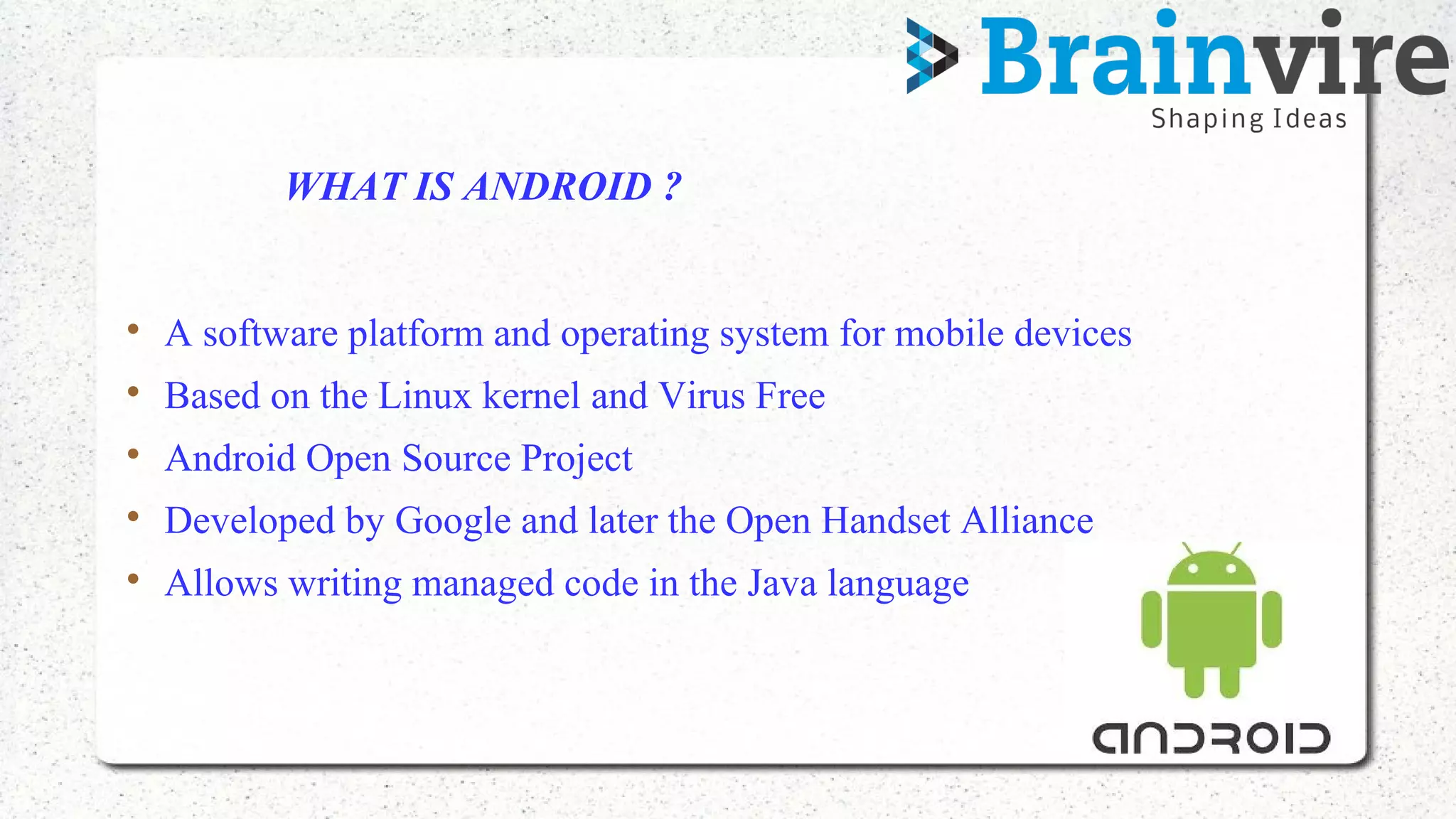 WHAT IS ANDROID ?

A software platform and operating system for mobile devices

Based on the Linux kernel and Virus Free

Android Open Source Project

Developed by Google and later the Open Handset Alliance

Allows writing managed code in the Java language
 