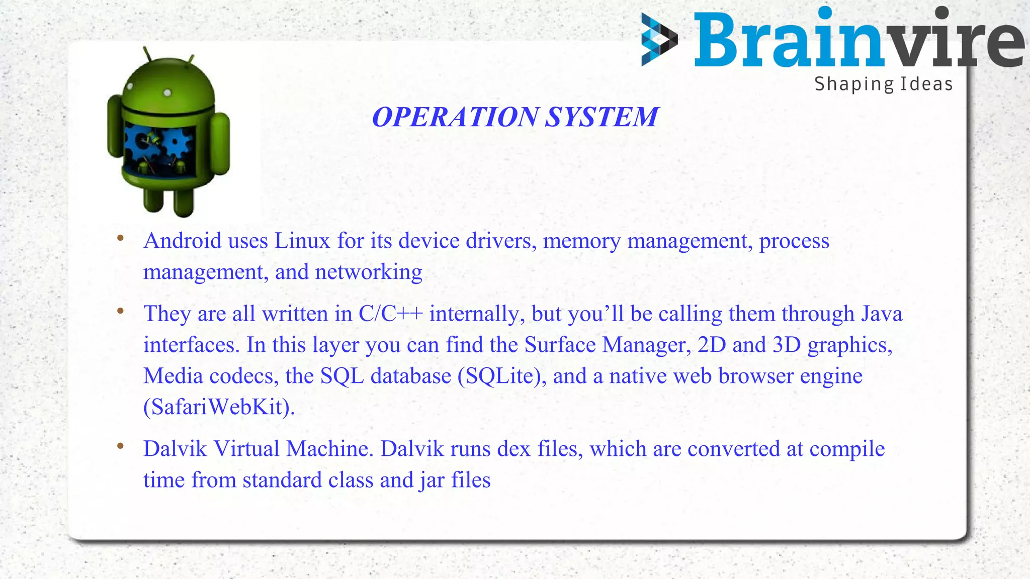 OPERATION SYSTEM

Android uses Linux for its device drivers, memory management, process
management, and networking

They are all written in C/C++ internally, but you’ll be calling them through Java
interfaces. In this layer you can find the Surface Manager, 2D and 3D graphics,
Media codecs, the SQL database (SQLite), and a native web browser engine
(SafariWebKit).

Dalvik Virtual Machine. Dalvik runs dex files, which are converted at compile
time from standard class and jar files
 