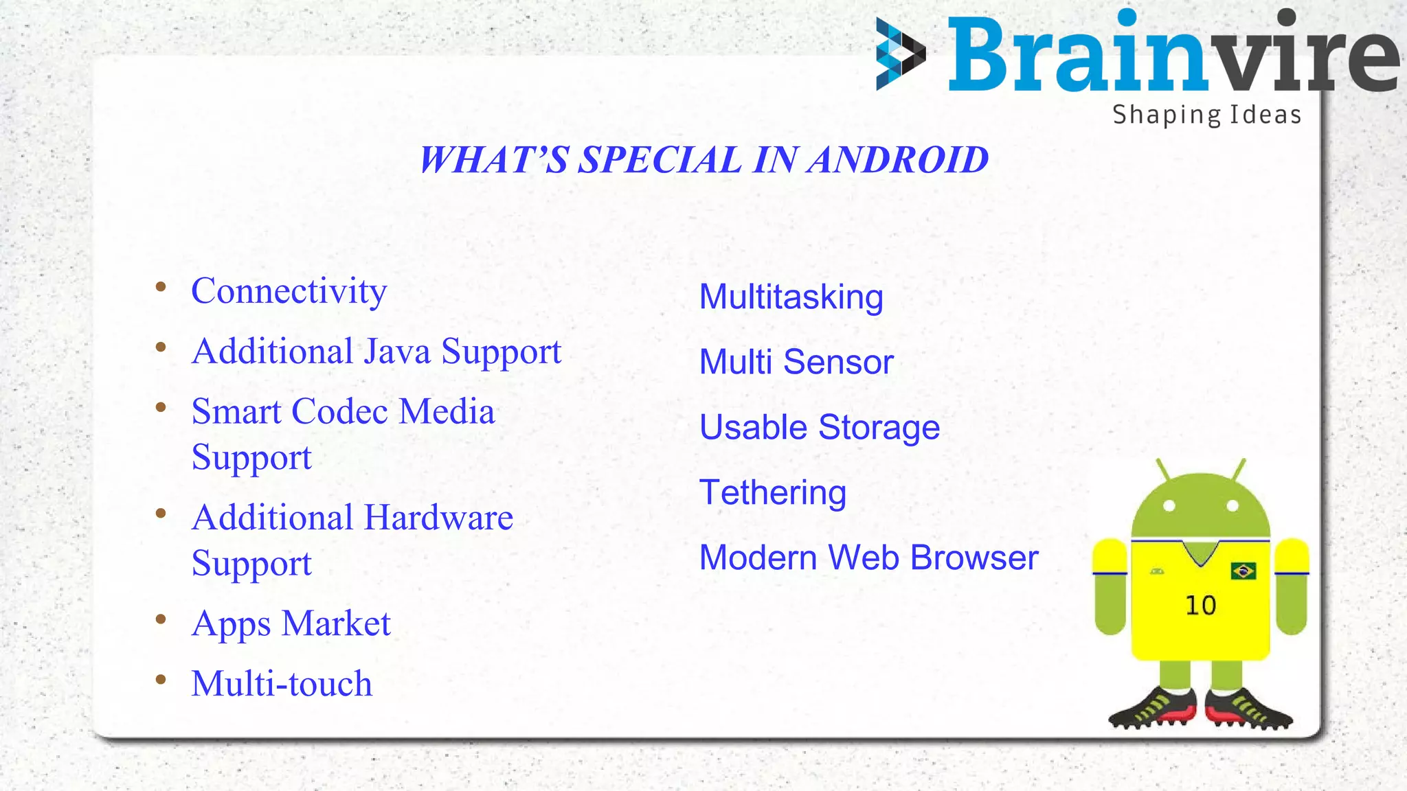 WHAT’S SPECIAL IN ANDROID

Connectivity

Additional Java Support

Smart Codec Media
Support

Additional Hardware
Support

Apps Market

Multi-touch
• Multitasking
• Multi Sensor
• Usable Storage
• Tethering
• Modern Web Browser
 