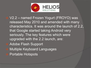  V2.2 – named Frozen Yogurt (FROYO) was
released May 2010 and amended with many
characteristics. It was around the launch of 2.2,
that Google started taking Android very
seriously. The key features which were
upgraded with the 2.2 launch, are:
 Adobe Flash Support
 Multiple Keyboard Languages
 Portable Hotspots
 