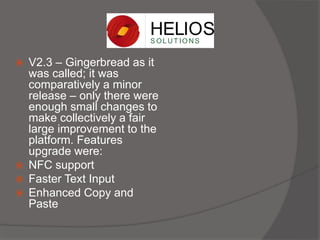  V2.3 – Gingerbread as it
was called; it was
comparatively a minor
release – only there were
enough small changes to
make collectively a fair
large improvement to the
platform. Features
upgrade were:
 NFC support
 Faster Text Input
 Enhanced Copy and
Paste
 