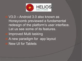  V3.0 – Android 3.0 also known as
Honeycomb previewed a fundamental
redesign of the platform’s user interface.
Let us see some of its features.
 Improved Multi tasking
 A new paradigm for app layout
 New UI for Tablets
 