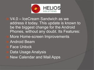  V4.0 – IceCream Sandwich as we
address it today. This update is known to
be the biggest change for the Android
Phones, without any doubt. Its Features:
 More Home-screen Improvements
 Android Beam
 Face Unlock
 Data Usage Analysis
 New Calendar and Mail Apps
 