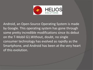 Android, an Open-Source Operating System is made
by Google. This operating system has gone through
some pretty incredible modifications since its debut
on the T-Mobil G1.Without, doubt, no single
consumer technology has evolved as rapidly as the
Smartphone, and Android has been at the very heart
of this evolution.
 