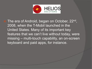  The era of Android, began on October, 22nd,
2008, when the T-Mobil launched in the
United States. Many of its important key
features that we can’t live without today, were
missing – multi-touch capability, an on-screen
keyboard and paid apps, for instance.
 