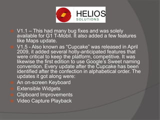  V1.1 – This had many bug fixes and was solely
available for G1 T-Mobil. It also added a few features
like Maps update.
 V1.5 - Also known as “Cupcake” was released in April
2009, it added several hotly-anticipated features that
were critical to keep the platform, competitive. It was
likewise the first edition to use Google’s Sweet naming
convention. Every update after the Cupcake has been
identified after the confection in alphabetical order. The
updates it got along were:
 An on-screen Keyboard
 Extensible Widgets
 Clipboard Improvements
 Video Capture Playback
 