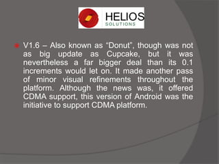  V1.6 – Also known as “Donut”, though was not
as big update as Cupcake, but it was
nevertheless a far bigger deal than its 0.1
increments would let on. It made another pass
of minor visual refinements throughout the
platform. Although the news was, it offered
CDMA support, this version of Android was the
initiative to support CDMA platform.
 