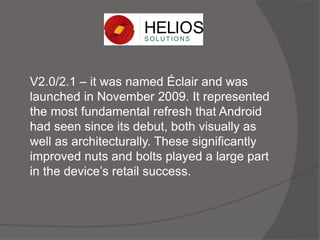 V2.0/2.1 – it was named Éclair and was
launched in November 2009. It represented
the most fundamental refresh that Android
had seen since its debut, both visually as
well as architecturally. These significantly
improved nuts and bolts played a large part
in the device’s retail success.
 