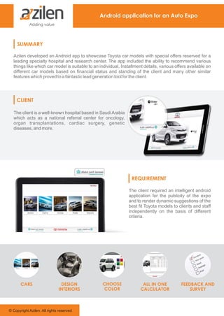 Android application for an Auto Expo
SUMMARY
CLIENT
CARS DESIGN
INTERIORS
ALL IN ONE
CALCULATOR
FEEDBACK AND
SURVEY
© Copyright Azilen. All rights reserved
CHOOSE
COLOR
Azilen developed an Android app to showcase Toyota car models with special offers reserved for a
leading specialty hospital and research center. The app included the ability to recommend various
things like which car model is suitable to an individual, Installment details, various offers available on
different car models based on financial status and standing of the client and many other similar
features which proved to a fantastic lead generation tool for the client.
The client is a well-known hospital based in Saudi Arabia
which acts as a national referral center for oncology,
organ transplantations, cardiac surgery, genetic
diseases, and more.
REQUIREMENT
The client required an intelligent android
application for the publicity of the expo
and to render dynamic suggestions of the
best fit Toyota models to clients and staff
independently on the basis of different
criteria.
Adding value
 