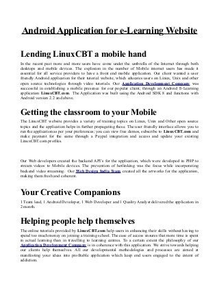 Android Application for e-Learning Website
Lending LinuxCBT a mobile hand
In the recent past more and more users have come under the umbrella of the Internet through both
desktops and mobile devices. The explosion in the number of Mobile internet users has made it
essential for all service providers to have a front end mobile application. Our client wanted a user
friendly Android application for their tutorial website, which educates users on Linux, Unix and other
open source technologies through video tutorials. Our Application Development Company was
successful in establishing a mobile presence for our popular client, through an Android E-Learning
application LinuxCBT.com. The Application was built using the Android SDK 8 and functions with
Android version 2.2 and above.
Getting the classroom to your Mobile
The LinuxCBT website provides a variety of training topics on Linux, Unix and Other open source
topics and the application helps in further propagating these. The user friendly interface allows you to
run the application as per your preferences; you can view free demos, subscribe to LinuxCBT.com and
make payment for the same through a Paypal integration and access and update your existing
LinuxCBT.com profiles.
Our Web developers created the backend API’s for the application, which were developed in PHP to
stream videos to Mobile devices. The prevention of hotlinking was the focus while incorporating
backend video streaming. Our Web Design India Team created all the artworks for the application,
making them fresh and coherent.
Your Creative Companions
1 Team lead, 1 Android Developer, 1 Web Developer and 1 Quality Analyst delivered the application in
2 month.
Helping people help themselves
The online tutorials provided by LinuxCBT.com help users in enhancing their skills without having to
spend too much money on joining a training school. The ease of access ensures that more time is spent
in actual learning than in travelling to learning centres. To a certain extent the philosophy of our
Application Development Company is in coherence with this application. We strive towards helping
our clients help themselves. All our developmental methodologies and processes are aimed at
manifesting your ideas into profitable application which keep end users engaged to the extent of
addiction.
 