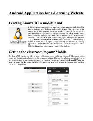 Android Application for e-Learning Website
Lending LinuxCBT a mobile hand
In the recent past more and more users have come under the umbrella of the
Internet through both desktops and mobile devices. The explosion in the
number of Mobile internet users has made it essential for all service
providers to have a front end mobile application. Our client wanted a user
friendly Android application for their tutorial website, which educates users
on Linux, Unix and other open source technologies through video tutorials.
Our Application Development Company was successful in establishing a
mobile presence for our popular client, through an Android E-Learning
application LinuxCBT.com. The Application was built using the Android
SDK 8 and functions with Android version 2.2 and above.
Getting the classroom to your Mobile
The LinuxCBT website provides a variety of training topics on Linux, Unix and Other open source
topics and the application helps in further propagating these. The user friendly interface allows you to
run the application as per your preferences; you can view free demos, subscribe to LinuxCBT.com and
make payment for the same through a Paypal integration and access and update your existing
LinuxCBT.com profiles.
 