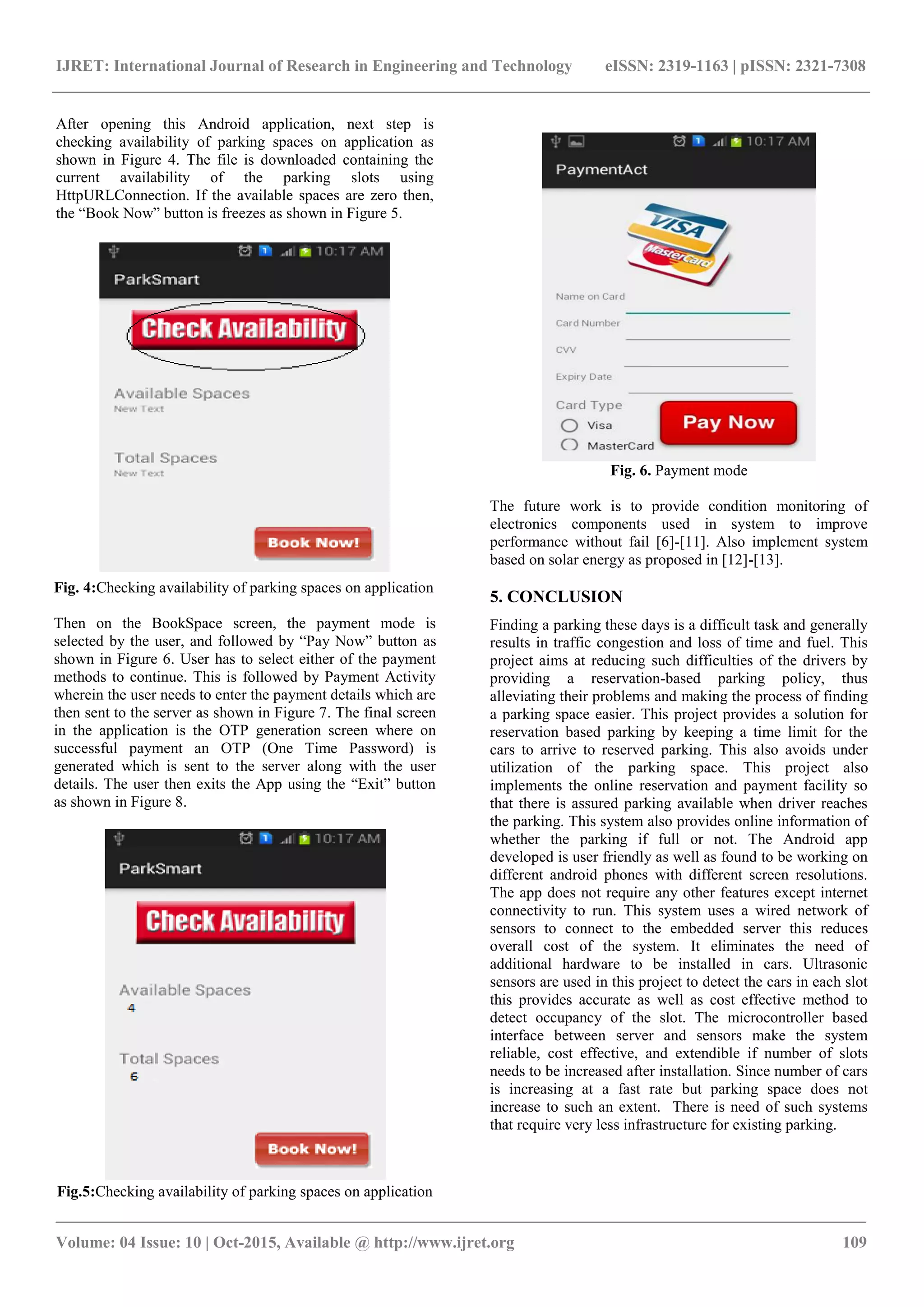 IJRET: International Journal of Research in Engineering and Technology eISSN: 2319-1163 | pISSN: 2321-7308
_______________________________________________________________________________________
Volume: 04 Issue: 10 | Oct-2015, Available @ http://www.ijret.org 109
After opening this Android application, next step is
checking availability of parking spaces on application as
shown in Figure 4. The file is downloaded containing the
current availability of the parking slots using
HttpURLConnection. If the available spaces are zero then,
the “Book Now” button is freezes as shown in Figure 5.
Fig. 4:Checking availability of parking spaces on application
Then on the BookSpace screen, the payment mode is
selected by the user, and followed by “Pay Now” button as
shown in Figure 6. User has to select either of the payment
methods to continue. This is followed by Payment Activity
wherein the user needs to enter the payment details which are
then sent to the server as shown in Figure 7. The final screen
in the application is the OTP generation screen where on
successful payment an OTP (One Time Password) is
generated which is sent to the server along with the user
details. The user then exits the App using the “Exit” button
as shown in Figure 8.
Fig.5:Checking availability of parking spaces on application
Fig. 6. Payment mode
The future work is to provide condition monitoring of
electronics components used in system to improve
performance without fail [6]-[11]. Also implement system
based on solar energy as proposed in [12]-[13].
5. CONCLUSION
Finding a parking these days is a difficult task and generally
results in traffic congestion and loss of time and fuel. This
project aims at reducing such difficulties of the drivers by
providing a reservation-based parking policy, thus
alleviating their problems and making the process of finding
a parking space easier. This project provides a solution for
reservation based parking by keeping a time limit for the
cars to arrive to reserved parking. This also avoids under
utilization of the parking space. This project also
implements the online reservation and payment facility so
that there is assured parking available when driver reaches
the parking. This system also provides online information of
whether the parking if full or not. The Android app
developed is user friendly as well as found to be working on
different android phones with different screen resolutions.
The app does not require any other features except internet
connectivity to run. This system uses a wired network of
sensors to connect to the embedded server this reduces
overall cost of the system. It eliminates the need of
additional hardware to be installed in cars. Ultrasonic
sensors are used in this project to detect the cars in each slot
this provides accurate as well as cost effective method to
detect occupancy of the slot. The microcontroller based
interface between server and sensors make the system
reliable, cost effective, and extendible if number of slots
needs to be increased after installation. Since number of cars
is increasing at a fast rate but parking space does not
increase to such an extent. There is need of such systems
that require very less infrastructure for existing parking.
 