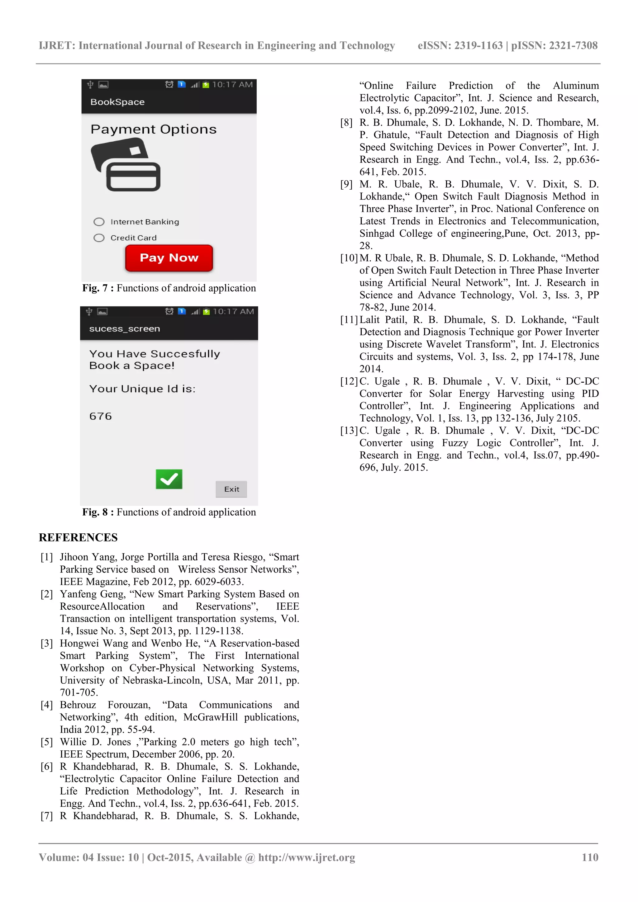 IJRET: International Journal of Research in Engineering and Technology eISSN: 2319-1163 | pISSN: 2321-7308
_______________________________________________________________________________________
Volume: 04 Issue: 10 | Oct-2015, Available @ http://www.ijret.org 110
Fig. 7 : Functions of android application
Fig. 8 : Functions of android application
REFERENCES
[1] Jihoon Yang, Jorge Portilla and Teresa Riesgo, “Smart
Parking Service based on Wireless Sensor Networks”,
IEEE Magazine, Feb 2012, pp. 6029-6033.
[2] Yanfeng Geng, “New Smart Parking System Based on
ResourceAllocation and Reservations”, IEEE
Transaction on intelligent transportation systems, Vol.
14, Issue No. 3, Sept 2013, pp. 1129-1138.
[3] Hongwei Wang and Wenbo He, “A Reservation-based
Smart Parking System”, The First International
Workshop on Cyber-Physical Networking Systems,
University of Nebraska-Lincoln, USA, Mar 2011, pp.
701-705.
[4] Behrouz Forouzan, “Data Communications and
Networking”, 4th edition, McGrawHill publications,
India 2012, pp. 55-94.
[5] Willie D. Jones ,”Parking 2.0 meters go high tech”,
IEEE Spectrum, December 2006, pp. 20.
[6] R Khandebharad, R. B. Dhumale, S. S. Lokhande,
“Electrolytic Capacitor Online Failure Detection and
Life Prediction Methodology”, Int. J. Research in
Engg. And Techn., vol.4, Iss. 2, pp.636-641, Feb. 2015.
[7] R Khandebharad, R. B. Dhumale, S. S. Lokhande,
“Online Failure Prediction of the Aluminum
Electrolytic Capacitor”, Int. J. Science and Research,
vol.4, Iss. 6, pp.2099-2102, June. 2015.
[8] R. B. Dhumale, S. D. Lokhande, N. D. Thombare, M.
P. Ghatule, “Fault Detection and Diagnosis of High
Speed Switching Devices in Power Converter”, Int. J.
Research in Engg. And Techn., vol.4, Iss. 2, pp.636-
641, Feb. 2015.
[9] M. R. Ubale, R. B. Dhumale, V. V. Dixit, S. D.
Lokhande,“ Open Switch Fault Diagnosis Method in
Three Phase Inverter”, in Proc. National Conference on
Latest Trends in Electronics and Telecommunication,
Sinhgad College of engineering,Pune, Oct. 2013, pp-
28.
[10]M. R Ubale, R. B. Dhumale, S. D. Lokhande, “Method
of Open Switch Fault Detection in Three Phase Inverter
using Artificial Neural Network”, Int. J. Research in
Science and Advance Technology, Vol. 3, Iss. 3, PP
78-82, June 2014.
[11]Lalit Patil, R. B. Dhumale, S. D. Lokhande, “Fault
Detection and Diagnosis Technique gor Power Inverter
using Discrete Wavelet Transform”, Int. J. Electronics
Circuits and systems, Vol. 3, Iss. 2, pp 174-178, June
2014.
[12]C. Ugale , R. B. Dhumale , V. V. Dixit, “ DC-DC
Converter for Solar Energy Harvesting using PID
Controller”, Int. J. Engineering Applications and
Technology, Vol. 1, Iss. 13, pp 132-136, July 2105.
[13]C. Ugale , R. B. Dhumale , V. V. Dixit, “DC-DC
Converter using Fuzzy Logic Controller”, Int. J.
Research in Engg. and Techn., vol.4, Iss.07, pp.490-
696, July. 2015.
 