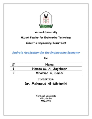 Yarmouk University
Hijjawi Faculty for Engineering Technology
Industrial Engineering Department
Android Application for the Engineering Economy
BY:
# Name
1 Hamza M. Al-Jaghbeer
2 Mhammd A. Smadi
SUPERVISOR:
Dr. Mahmoud Al-Mistarihi
Yarmouk University
Irbid, Jordan
May, 2016
 