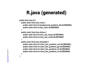 R.java (generated)
                                public final class R {
                                  public static final class color {
                                    public static final int background_gradient_66=0x7f060001;
                                    public static final int bar_color=0x7f060003;
                                  }
                                  public static final class dimen {
                                    public static final int text_size_large=0x7f070004;
                                    public static final int text_size_small=0x7f070002;
                                  }
                                  public static final class drawable {
                                    public static final int chart_bar_gradient_co2=0x7f020001;
                                    public static final int chart_bar_gradient_gp=0x7f020002;
                                    public static final int chart_bar_gradient_ht=0x7f020003;
Danny Fürniß, 28.10..2012, 17




                                    public static final int chart_bar_gradient_nt=0x7f020004;
                                  }
                                }
 