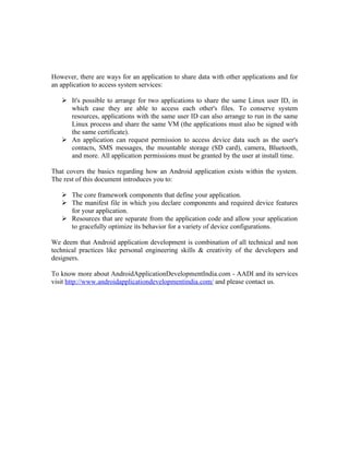 However, there are ways for an application to share data with other applications and for
an application to access system services:

    It's possible to arrange for two applications to share the same Linux user ID, in
     which case they are able to access each other's files. To conserve system
     resources, applications with the same user ID can also arrange to run in the same
     Linux process and share the same VM (the applications must also be signed with
     the same certificate).
    An application can request permission to access device data such as the user's
     contacts, SMS messages, the mountable storage (SD card), camera, Bluetooth,
     and more. All application permissions must be granted by the user at install time.

That covers the basics regarding how an Android application exists within the system.
The rest of this document introduces you to:

    The core framework components that define your application.
    The manifest file in which you declare components and required device features
     for your application.
    Resources that are separate from the application code and allow your application
     to gracefully optimize its behavior for a variety of device configurations.

We deem that Android application development is combination of all technical and non
technical practices like personal engineering skills & creativity of the developers and
designers.

To know more about AndroidApplicationDevelopmentIndia.com - AADI and its services
visit http://www.androidapplicationdevelopmentindia.com/ and please contact us.
 