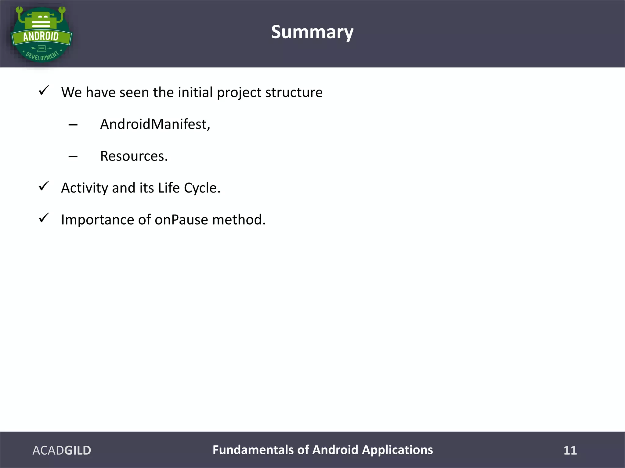 ACADGILD
 We have seen the initial project structure
– AndroidManifest,
– Resources.
 Activity and its Life Cycle.
 Importance of onPause method.
Summary
11Fundamentals of Android Applications
 
