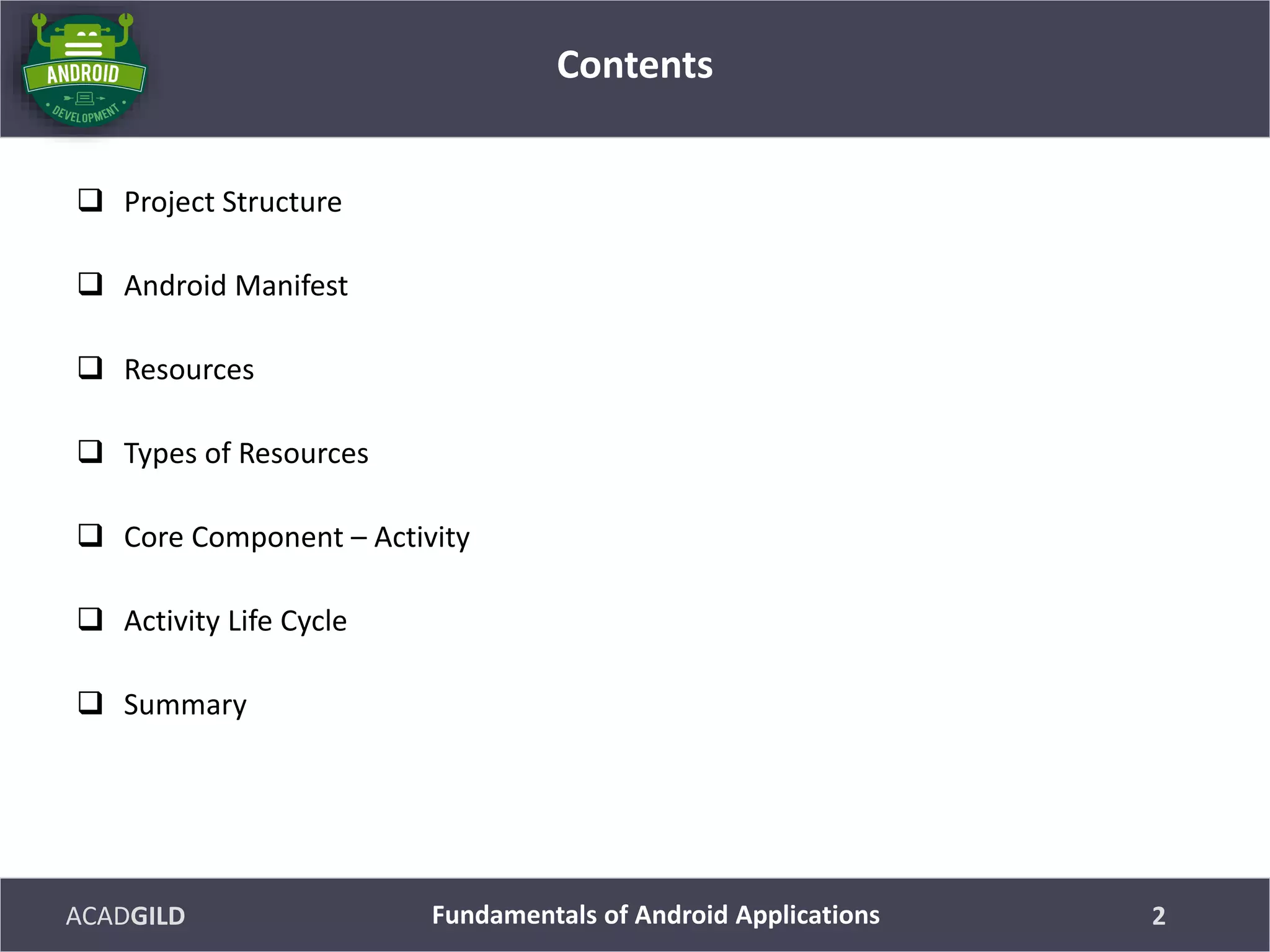 ACADGILD
 Project Structure
 Android Manifest
 Resources
 Types of Resources
 Core Component – Activity
 Activity Life Cycle
 Summary
Contents
2Fundamentals of Android Applications
 