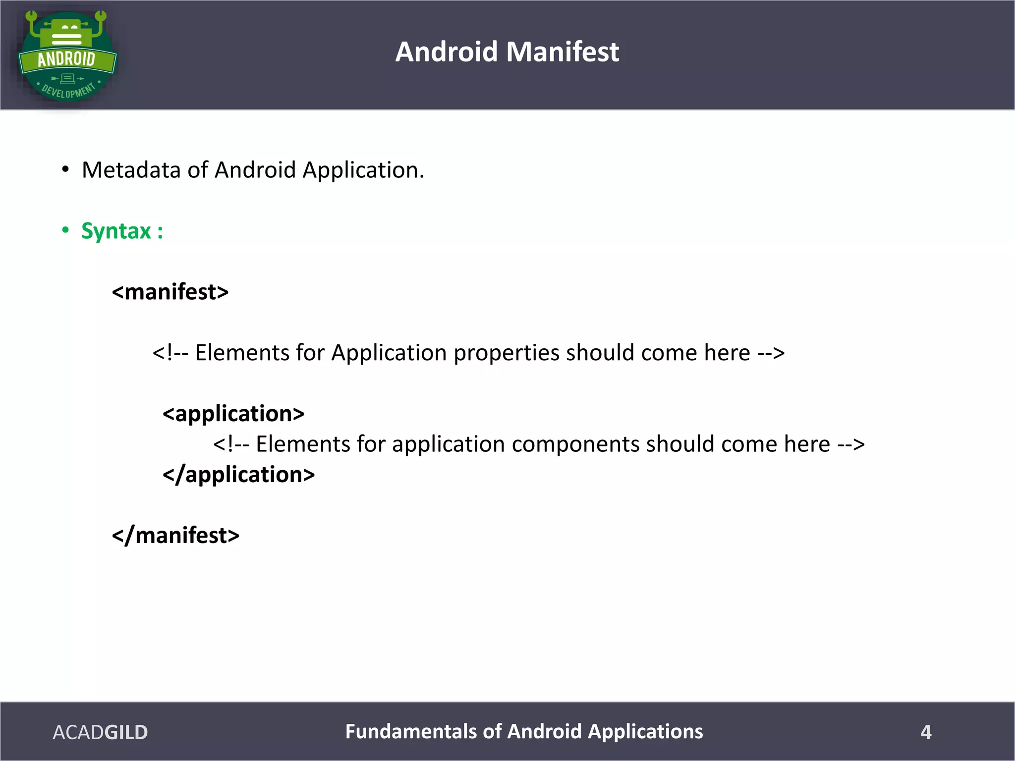 ACADGILD
• Metadata of Android Application.
• Syntax :
<manifest>
<!-- Elements for Application properties should come here -->
<application>
<!-- Elements for application components should come here -->
</application>
</manifest>
Android Manifest
4Fundamentals of Android Applications
 