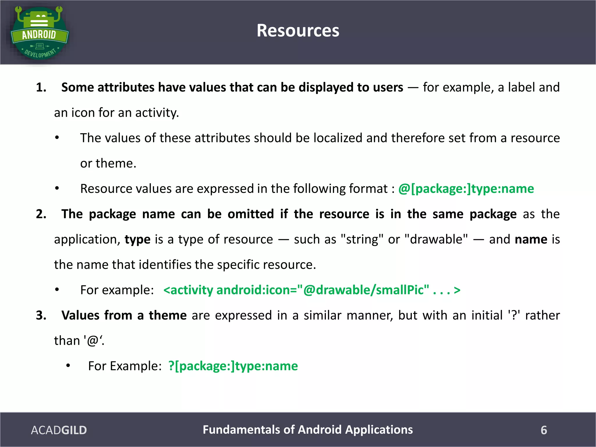 ACADGILD
1. Some attributes have values that can be displayed to users — for example, a label and
an icon for an activity.
• The values of these attributes should be localized and therefore set from a resource
or theme.
• Resource values are expressed in the following format : @[package:]type:name
2. The package name can be omitted if the resource is in the same package as the
application, type is a type of resource — such as "string" or "drawable" — and name is
the name that identifies the specific resource.
• For example: <activity android:icon="@drawable/smallPic" . . . >
3. Values from a theme are expressed in a similar manner, but with an initial '?' rather
than '@‘.
• For Example: ?[package:]type:name
Resources
6Fundamentals of Android Applications
 