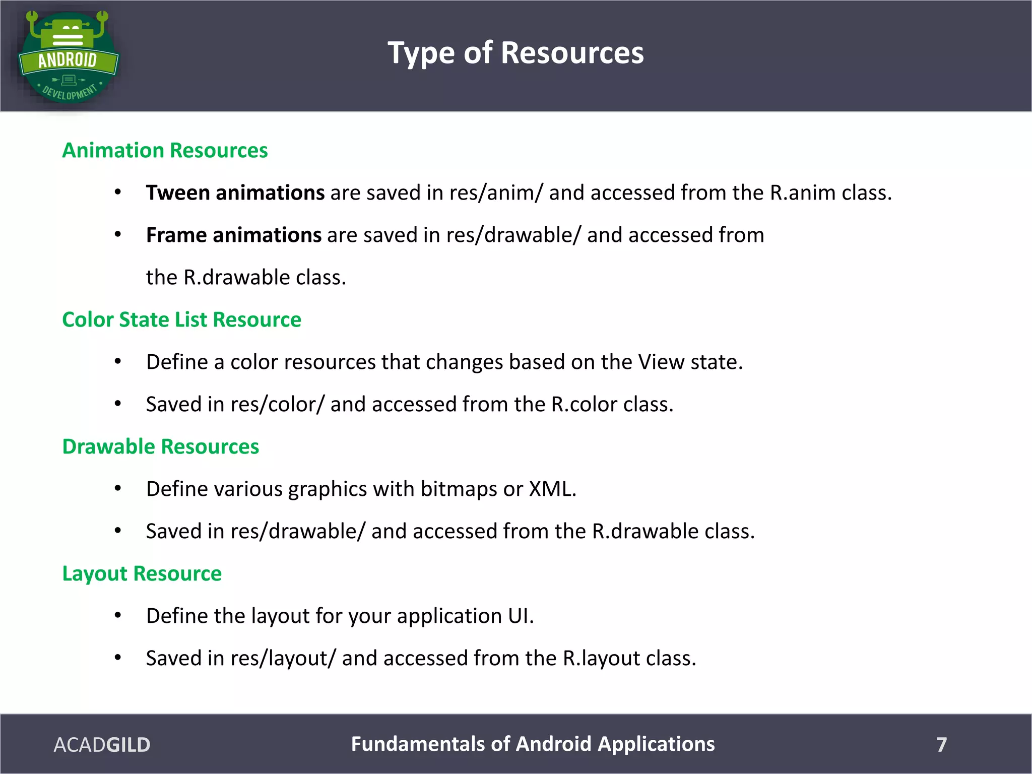 ACADGILD
Animation Resources
• Tween animations are saved in res/anim/ and accessed from the R.anim class.
• Frame animations are saved in res/drawable/ and accessed from
the R.drawable class.
Color State List Resource
• Define a color resources that changes based on the View state.
• Saved in res/color/ and accessed from the R.color class.
Drawable Resources
• Define various graphics with bitmaps or XML.
• Saved in res/drawable/ and accessed from the R.drawable class.
Layout Resource
• Define the layout for your application UI.
• Saved in res/layout/ and accessed from the R.layout class.
Type of Resources
7Fundamentals of Android Applications
 