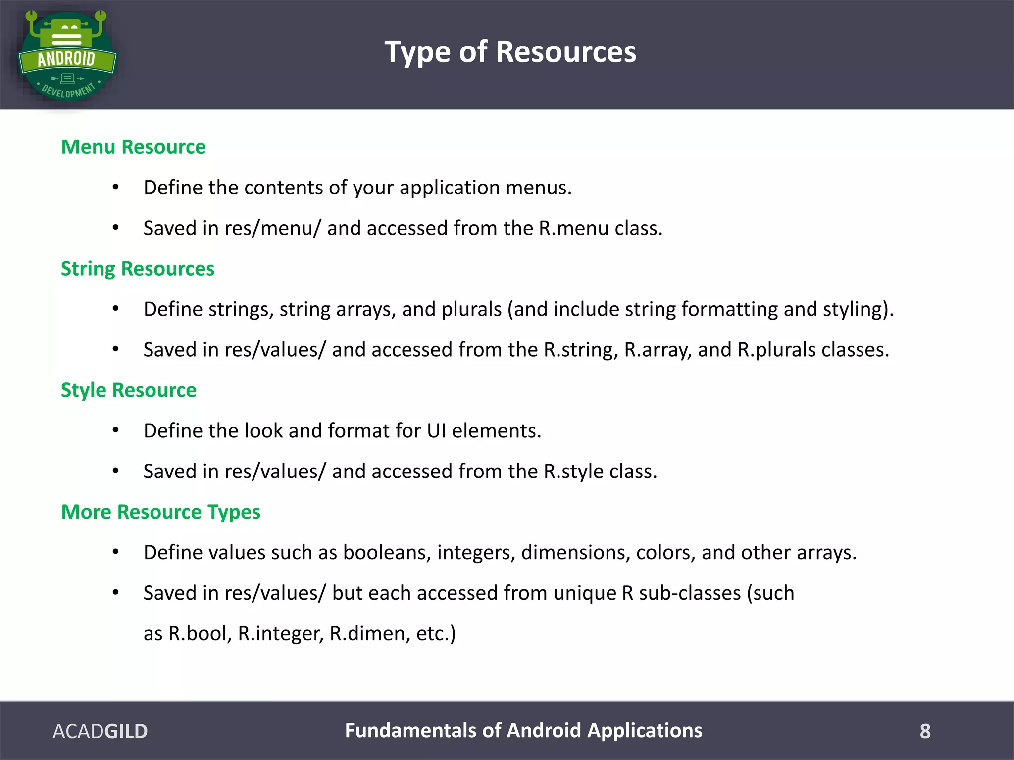 ACADGILD
Menu Resource
• Define the contents of your application menus.
• Saved in res/menu/ and accessed from the R.menu class.
String Resources
• Define strings, string arrays, and plurals (and include string formatting and styling).
• Saved in res/values/ and accessed from the R.string, R.array, and R.plurals classes.
Style Resource
• Define the look and format for UI elements.
• Saved in res/values/ and accessed from the R.style class.
More Resource Types
• Define values such as booleans, integers, dimensions, colors, and other arrays.
• Saved in res/values/ but each accessed from unique R sub-classes (such
as R.bool, R.integer, R.dimen, etc.)
Type of Resources
8Fundamentals of Android Applications
 
