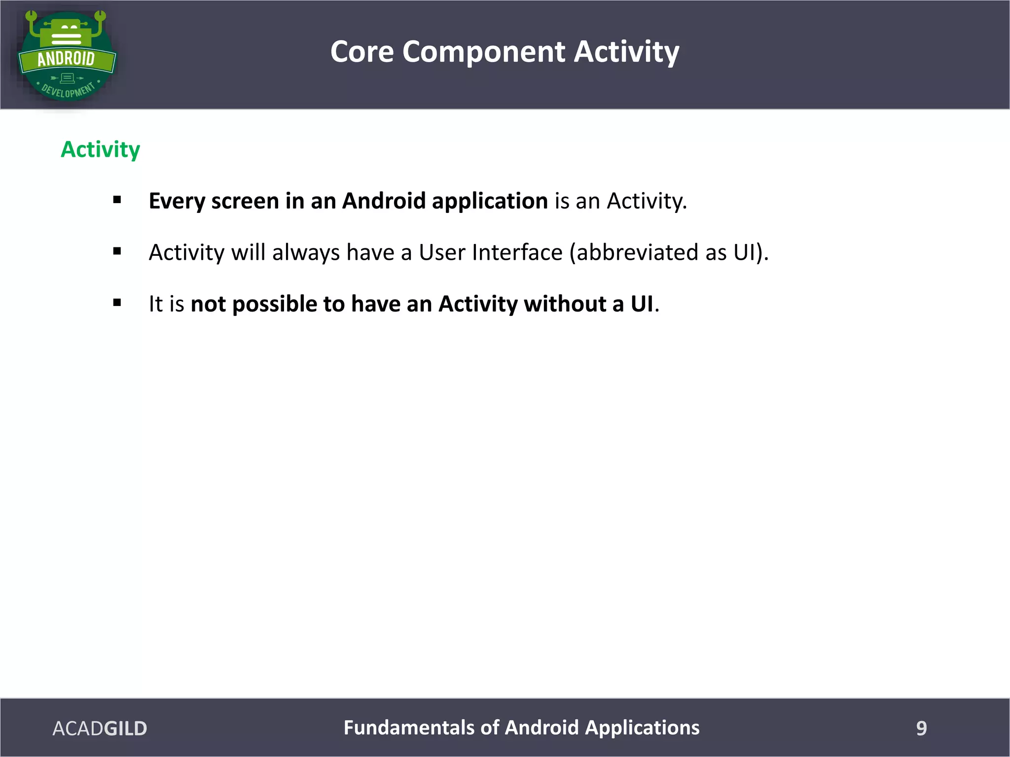 ACADGILD
Activity
 Every screen in an Android application is an Activity.
 Activity will always have a User Interface (abbreviated as UI).
 It is not possible to have an Activity without a UI.
Core Component Activity
9Fundamentals of Android Applications
 