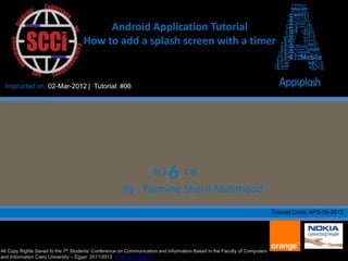Android Application Tutorial
                                     How to add a splash screen with a timer


  Instructed on: 02-Mar-2012 | Tutorial: #06




                                                                    6 
                                                      By : Yasmine Sherif Mahmoud
                                                                                                                           Tutorial Code: APS-06-2012




All Copy Rights Saved to the 7th Students’ Conference on Communication and Information Based in the Faculty of Computers
and Information Cairo University – Egypt 2011/2012 www.scci-cu.com
 