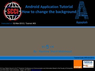 Android Application Tutorial
                                   How to change the background

  Instructed on: 02-Mar-2012 | Tutorial: #05




                                                                    5 
                                                      By : Yasmine Sherif Mahmoud
                                                                                                                           Tutorial Code: APS-05-2012




All Copy Rights Saved to the 7th Students’ Conference on Communication and Information Based in the Faculty of Computers
and Information Cairo University – Egypt 2011/2012 www.scci-cu.com
 