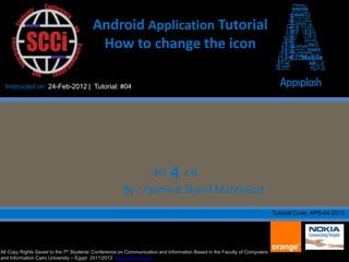 Android Application Tutorial
                                          How to change the icon

  Instructed on: 24-Feb-2012 | Tutorial: #04




                                                                    4 
                                                      By : Yasmine Sherif Mahmoud
                                                                                                                           Tutorial Code: APS-04-2012




All Copy Rights Saved to the 7th Students’ Conference on Communication and Information Based in the Faculty of Computers
and Information Cairo University – Egypt 2011/2012 www.scci-cu.com
 