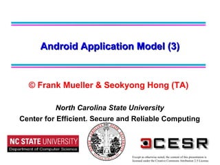 © Frank Mueller & Seokyong Hong (TA)   North Carolina State University Center for Efficient, Secure and Reliable Computing Android Application Model (3) Except as otherwise noted, the content of this presentation is  licensed under the Creative Commons Attribution 2.5 License. 