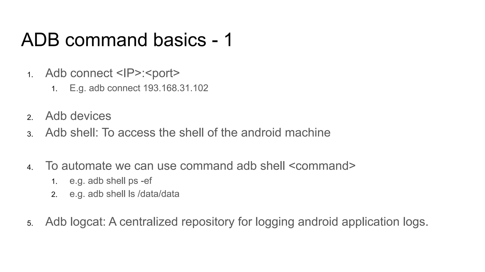 ADB command basics - 1
1. Adb connect <IP>:<port>
1. E.g. adb connect 193.168.31.102
2. Adb devices
3. Adb shell: To access the shell of the android machine
4. To automate we can use command adb shell <command>
1. e.g. adb shell ps -ef
2. e.g. adb shell ls /data/data
5. Adb logcat: A centralized repository for logging android application logs.
 