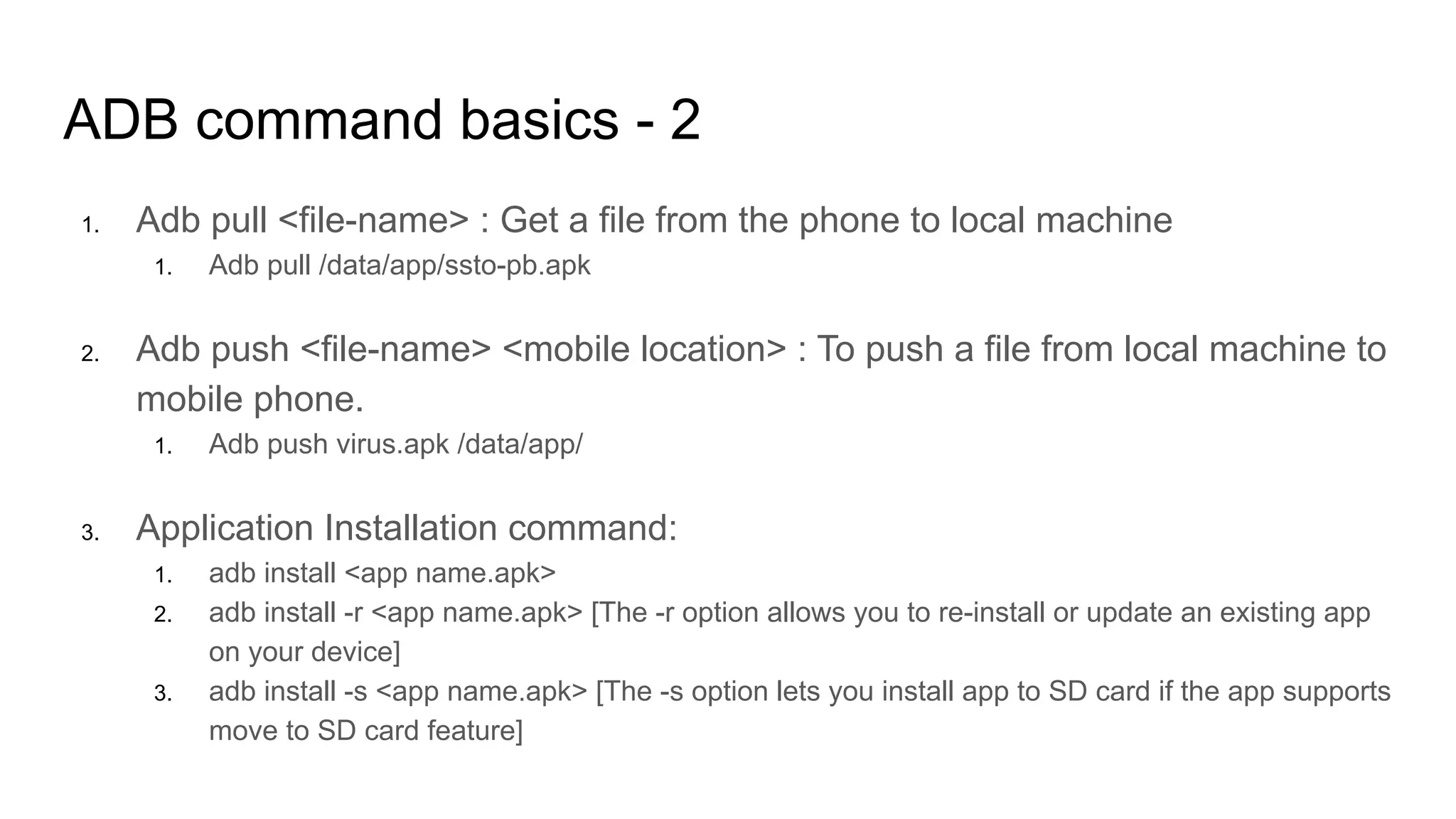 ADB command basics - 2
1. Adb pull <file-name> : Get a file from the phone to local machine
1. Adb pull /data/app/ssto-pb.apk
2. Adb push <file-name> <mobile location> : To push a file from local machine to
mobile phone.
1. Adb push virus.apk /data/app/
3. Application Installation command:
1. adb install <app name.apk>
2. adb install -r <app name.apk> [The -r option allows you to re-install or update an existing app
on your device]
3. adb install -s <app name.apk> [The -s option lets you install app to SD card if the app supports
move to SD card feature]
 