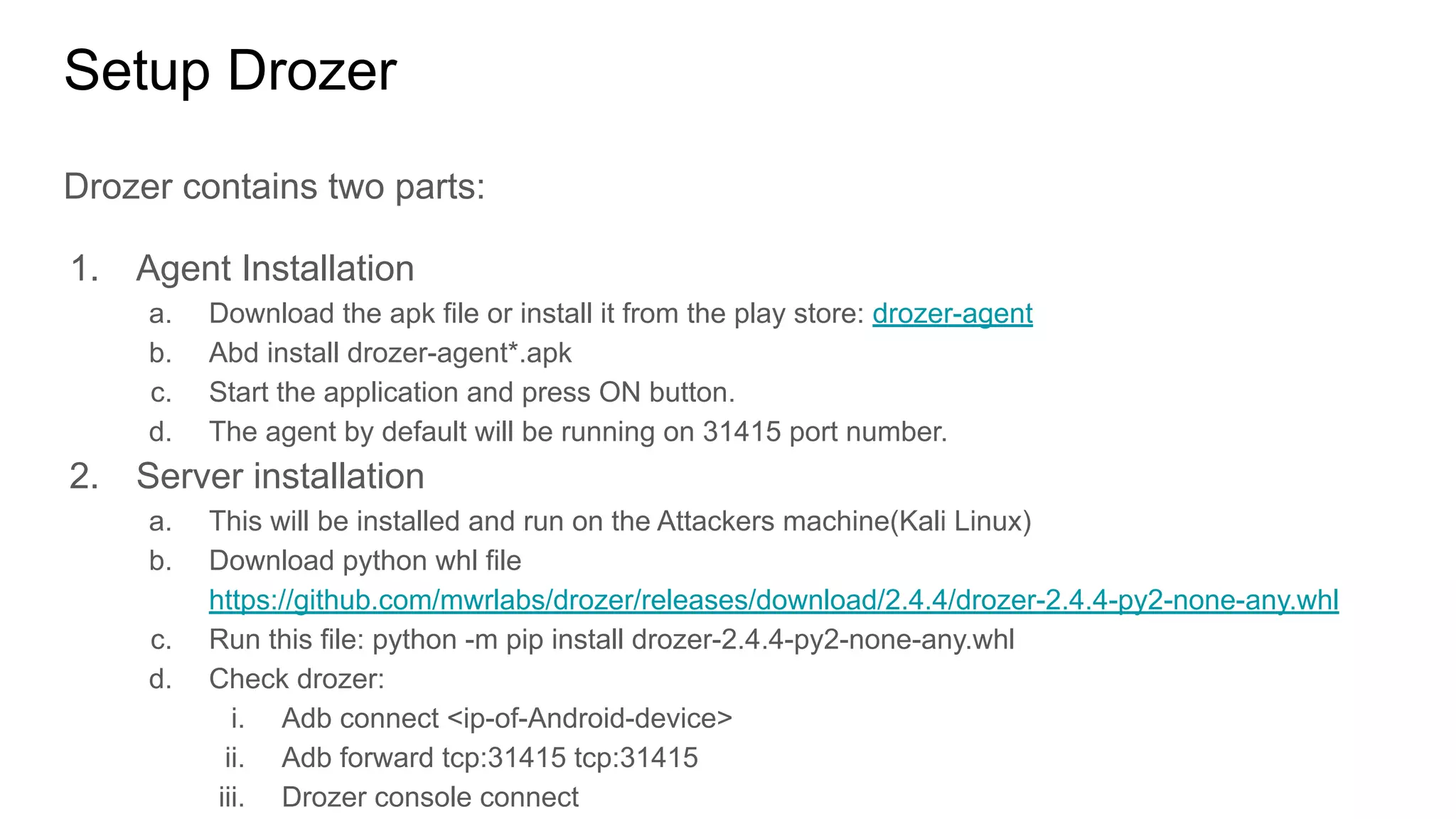 Setup Drozer
Drozer contains two parts:
1. Agent Installation
a. Download the apk file or install it from the play store: drozer-agent
b. Abd install drozer-agent*.apk
c. Start the application and press ON button.
d. The agent by default will be running on 31415 port number.
2. Server installation
a. This will be installed and run on the Attackers machine(Kali Linux)
b. Download python whl file
https://github.com/mwrlabs/drozer/releases/download/2.4.4/drozer-2.4.4-py2-none-any.whl
c. Run this file: python -m pip install drozer-2.4.4-py2-none-any.whl
d. Check drozer:
i. Adb connect <ip-of-Android-device>
ii. Adb forward tcp:31415 tcp:31415
iii. Drozer console connect
 
