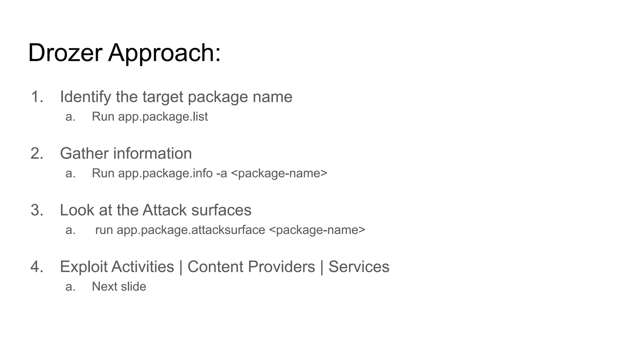 Drozer Approach:
1. Identify the target package name
a. Run app.package.list
2. Gather information
a. Run app.package.info -a <package-name>
3. Look at the Attack surfaces
a. run app.package.attacksurface <package-name>
4. Exploit Activities | Content Providers | Services
a. Next slide
 