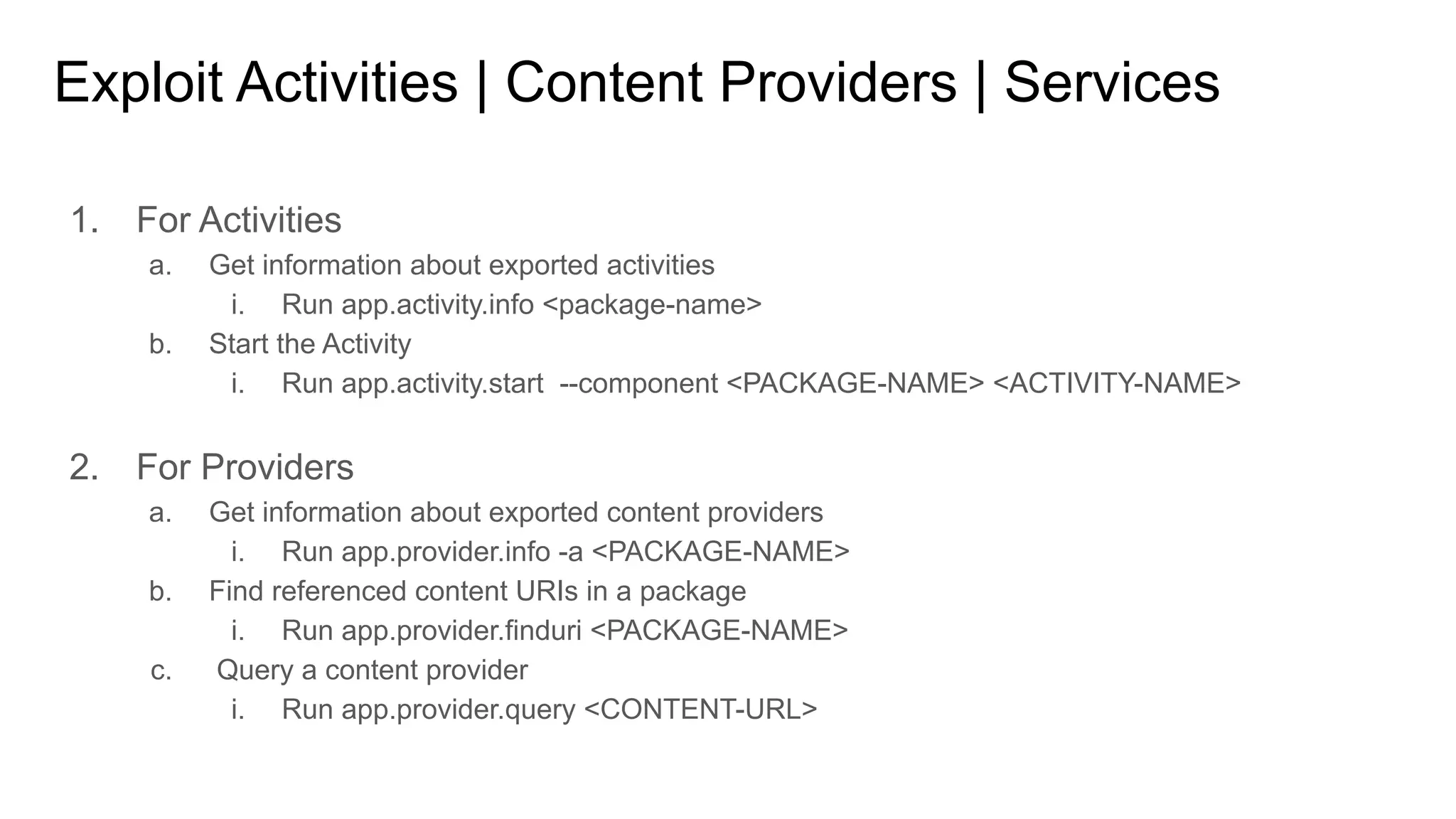 Exploit Activities | Content Providers | Services
1. For Activities
a. Get information about exported activities
i. Run app.activity.info <package-name>
b. Start the Activity
i. Run app.activity.start --component <PACKAGE-NAME> <ACTIVITY-NAME>
2. For Providers
a. Get information about exported content providers
i. Run app.provider.info -a <PACKAGE-NAME>
b. Find referenced content URIs in a package
i. Run app.provider.finduri <PACKAGE-NAME>
c. Query a content provider
i. Run app.provider.query <CONTENT-URL>
 