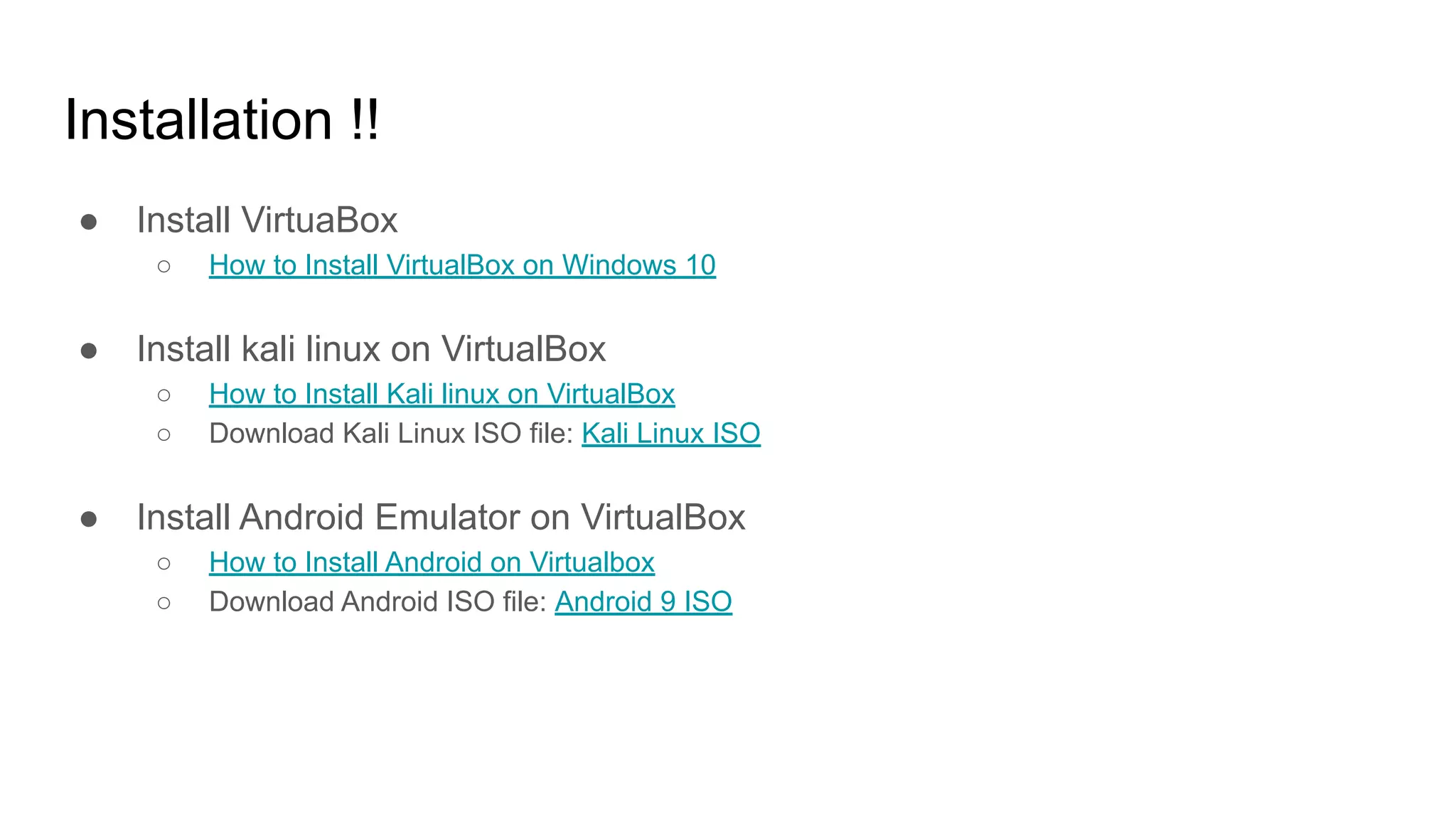 Installation !!
● Install VirtuaBox
○ How to Install VirtualBox on Windows 10
● Install kali linux on VirtualBox
○ How to Install Kali linux on VirtualBox
○ Download Kali Linux ISO file: Kali Linux ISO
● Install Android Emulator on VirtualBox
○ How to Install Android on Virtualbox
○ Download Android ISO file: Android 9 ISO
 