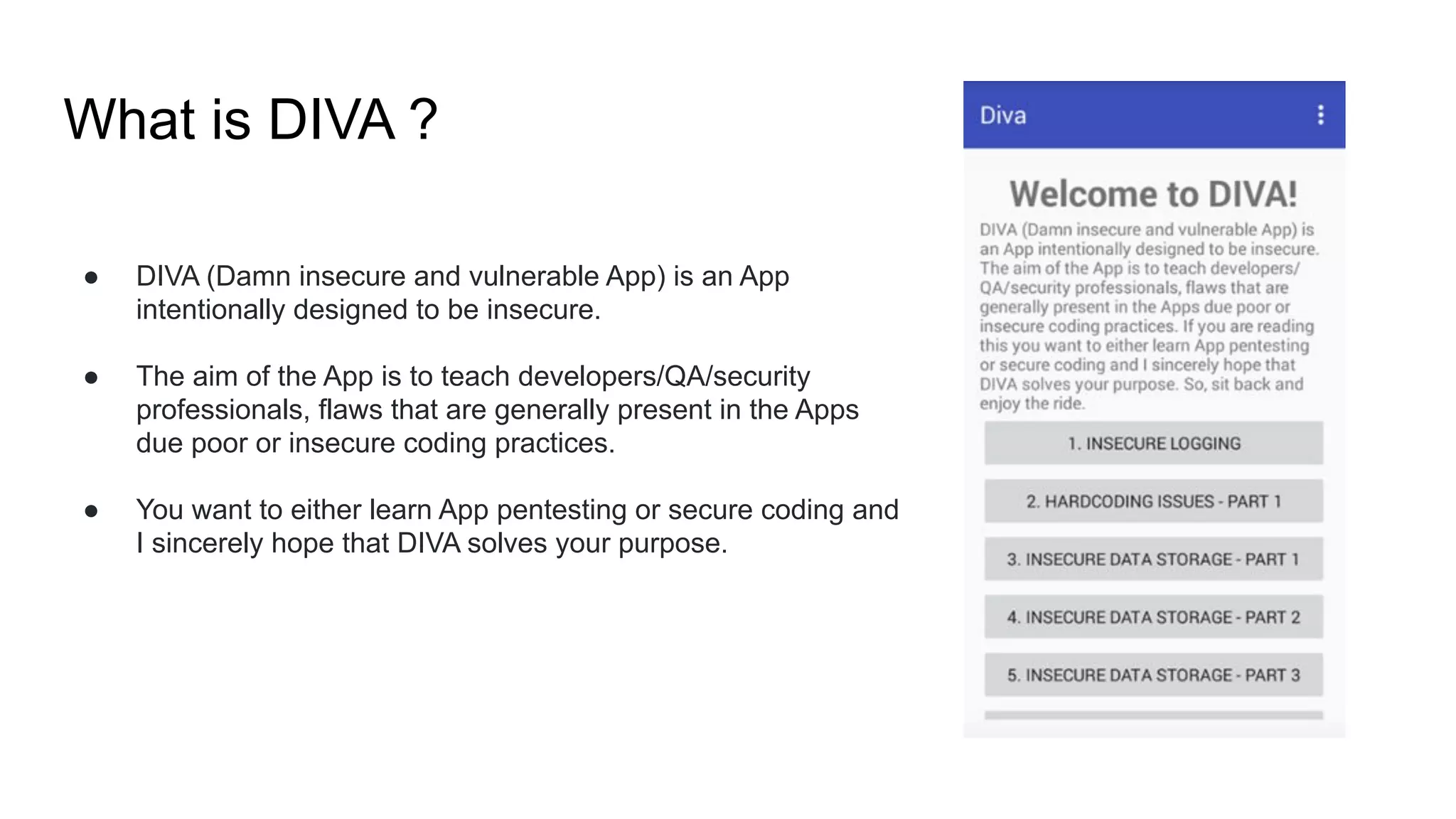 What is DIVA ?
● DIVA (Damn insecure and vulnerable App) is an App
intentionally designed to be insecure.
● The aim of the App is to teach developers/QA/security
professionals, flaws that are generally present in the Apps
due poor or insecure coding practices.
● You want to either learn App pentesting or secure coding and
I sincerely hope that DIVA solves your purpose.
 
