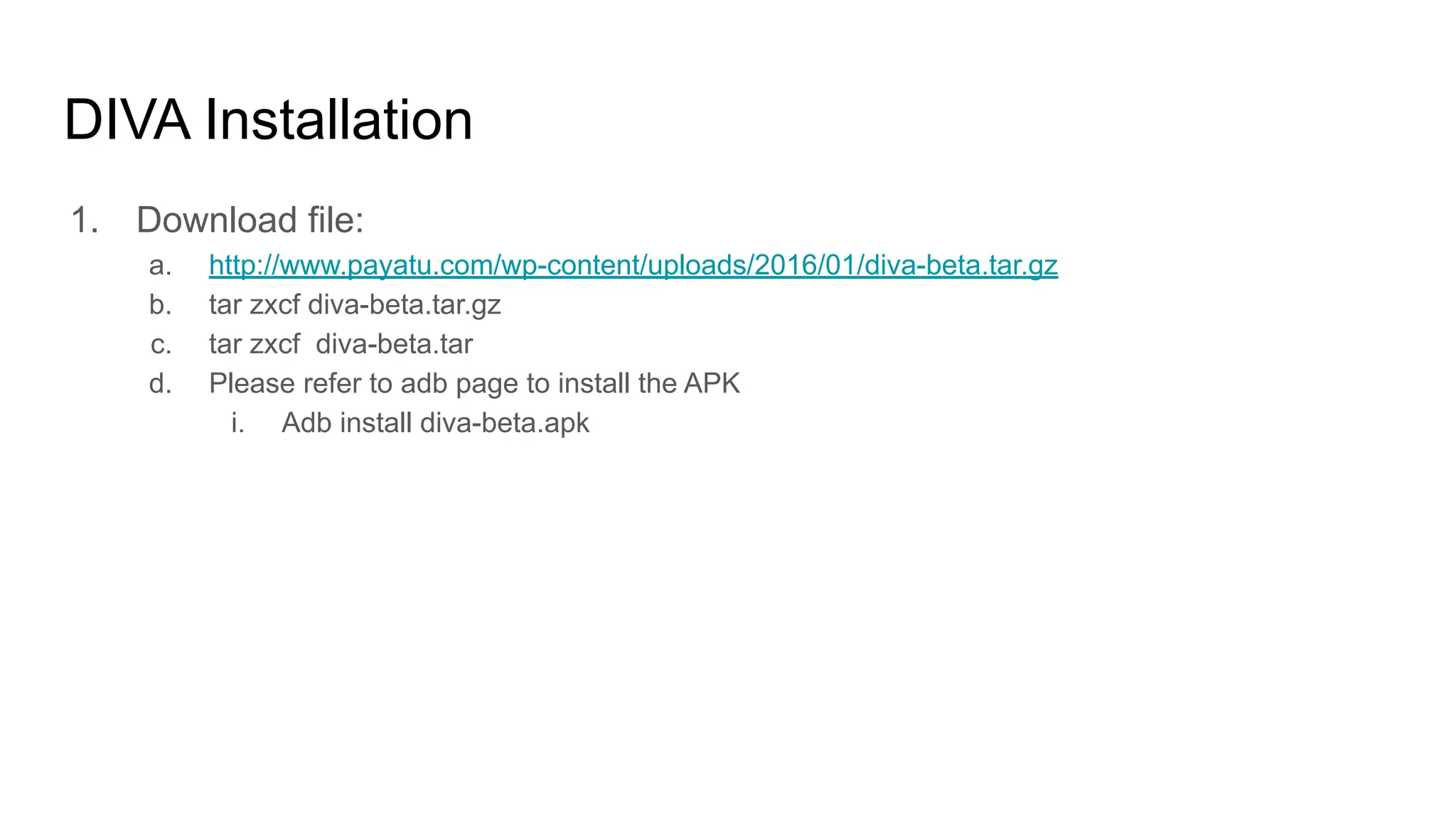 DIVA Installation
1. Download file:
a. http://www.payatu.com/wp-content/uploads/2016/01/diva-beta.tar.gz
b. tar zxcf diva-beta.tar.gz
c. tar zxcf diva-beta.tar
d. Please refer to adb page to install the APK
i. Adb install diva-beta.apk
 