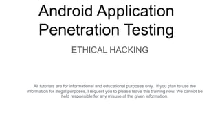 Android Application
Penetration Testing
ETHICAL HACKING
All tutorials are for informational and educational purposes only. If you plan to use the
information for illegal purposes, I request you to please leave this training now. We cannot be
held responsible for any misuse of the given information.
 