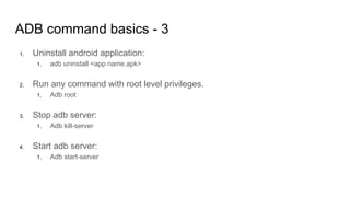 ADB command basics - 3
1. Uninstall android application:
1. adb uninstall <app name.apk>
2. Run any command with root level privileges.
1. Adb root
3. Stop adb server:
1. Adb kill-server
4. Start adb server:
1. Adb start-server
 