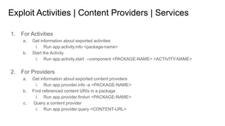 Exploit Activities | Content Providers | Services
1. For Activities
a. Get information about exported activities
i. Run app.activity.info <package-name>
b. Start the Activity
i. Run app.activity.start --component <PACKAGE-NAME> <ACTIVITY-NAME>
2. For Providers
a. Get information about exported content providers
i. Run app.provider.info -a <PACKAGE-NAME>
b. Find referenced content URIs in a package
i. Run app.provider.finduri <PACKAGE-NAME>
c. Query a content provider
i. Run app.provider.query <CONTENT-URL>
 