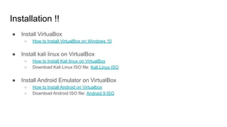 Installation !!
● Install VirtuaBox
○ How to Install VirtualBox on Windows 10
● Install kali linux on VirtualBox
○ How to Install Kali linux on VirtualBox
○ Download Kali Linux ISO file: Kali Linux ISO
● Install Android Emulator on VirtualBox
○ How to Install Android on Virtualbox
○ Download Android ISO file: Android 9 ISO
 