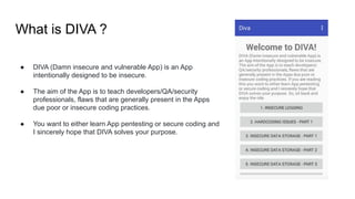 What is DIVA ?
● DIVA (Damn insecure and vulnerable App) is an App
intentionally designed to be insecure.
● The aim of the App is to teach developers/QA/security
professionals, flaws that are generally present in the Apps
due poor or insecure coding practices.
● You want to either learn App pentesting or secure coding and
I sincerely hope that DIVA solves your purpose.
 